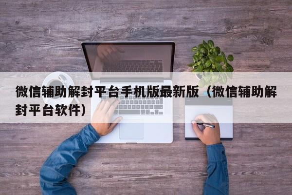 微信辅助解封平台手机版最新版（微信辅助解封平台软件）