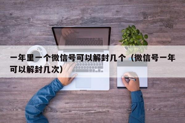 一年里一个微信号可以解封几个（微信号一年可以解封几次）