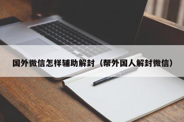 国外微信怎样辅助解封（帮外国人解封微信）