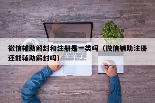 微信辅助解封和注册是一类吗（微信辅助注册还能辅助解封吗）