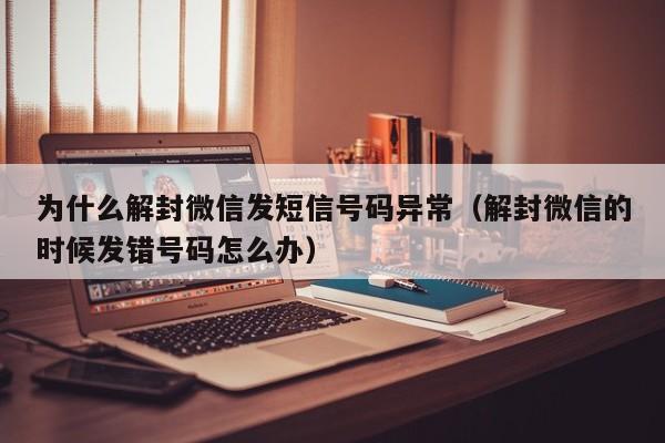 为什么解封微信发短信号码异常（解封微信的时候发错号码怎么办）