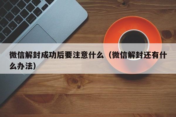 微信解封成功后要注意什么（微信解封还有什么办法）