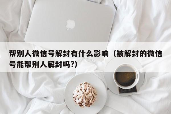 帮别人微信号解封有什么影响（被解封的微信号能帮别人解封吗?）