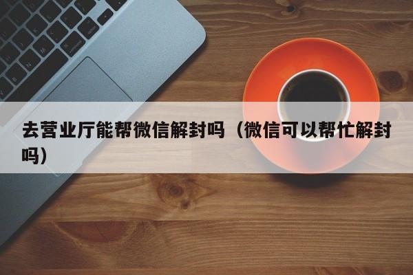 去营业厅能帮微信解封吗（微信可以帮忙解封吗）