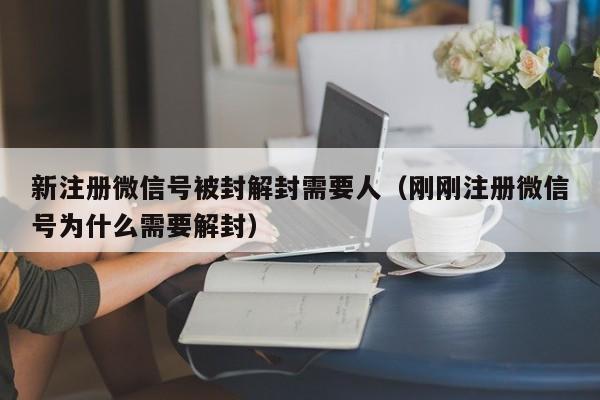 新注册微信号被封解封需要人（刚刚注册微信号为什么需要解封）