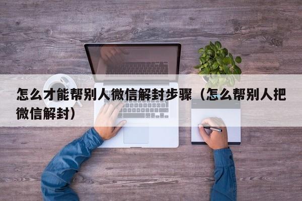 怎么才能帮别人微信解封步骤（怎么帮别人把微信解封）