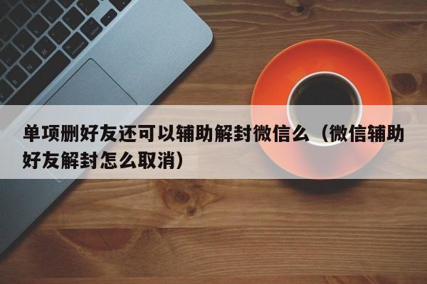 单项删好友还可以辅助解封微信么（微信辅助好友解封怎么取消）