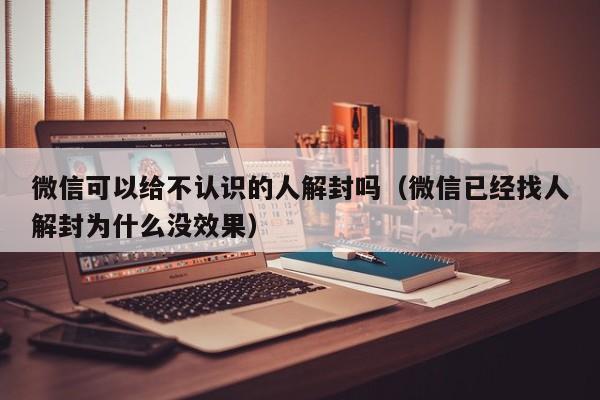 微信可以给不认识的人解封吗（微信已经找人解封为什么没效果）