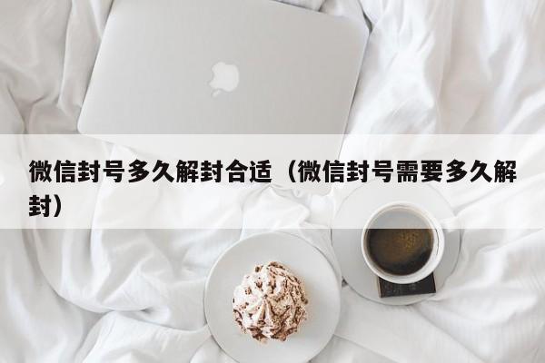 微信封号多久解封合适（微信封号需要多久解封）