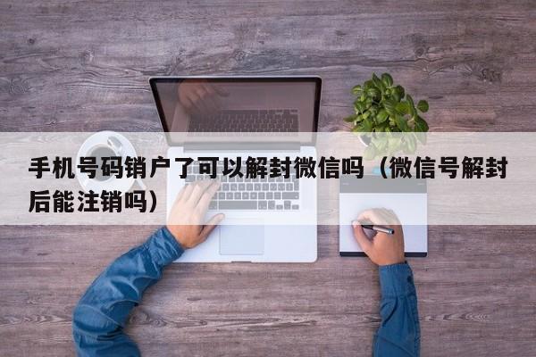 手机号码销户了可以解封微信吗（微信号解封后能注销吗）