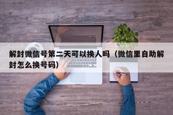 解封微信号第二天可以换人吗（微信里自助解封怎么换号码）