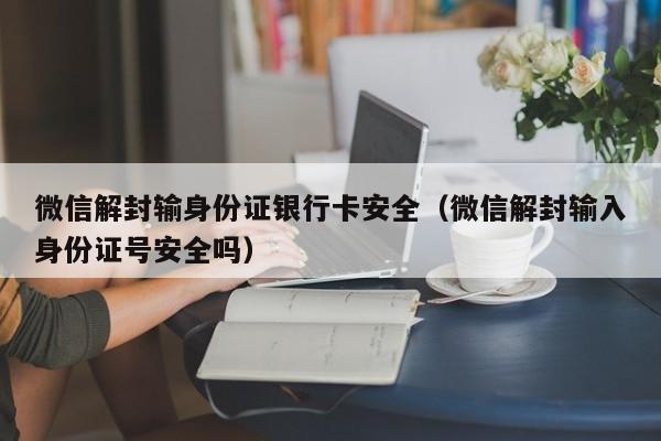 微信解封输身份证银行卡安全（微信解封输入身份证号安全吗）