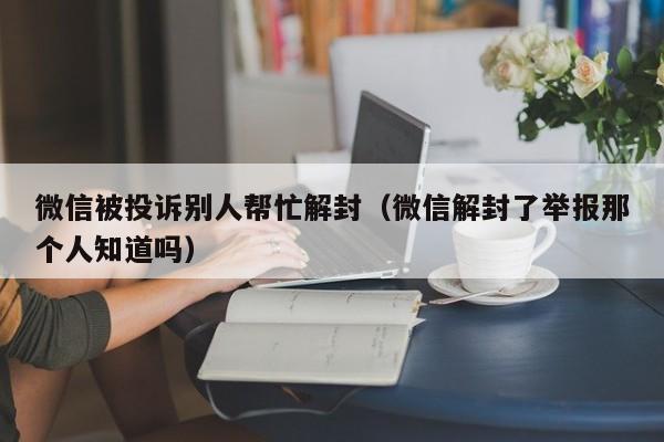 微信被投诉别人帮忙解封（微信解封了举报那个人知道吗）