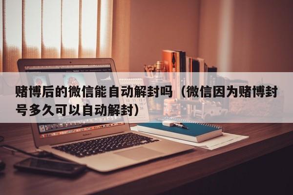 赌博后的微信能自动解封吗（微信因为赌博封号多久可以自动解封）