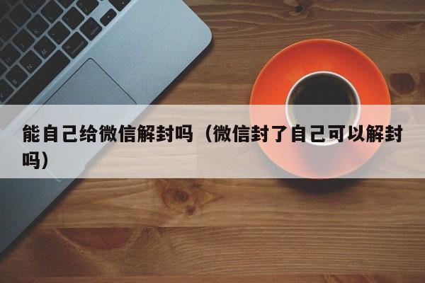 能自己给微信解封吗（微信封了自己可以解封吗）