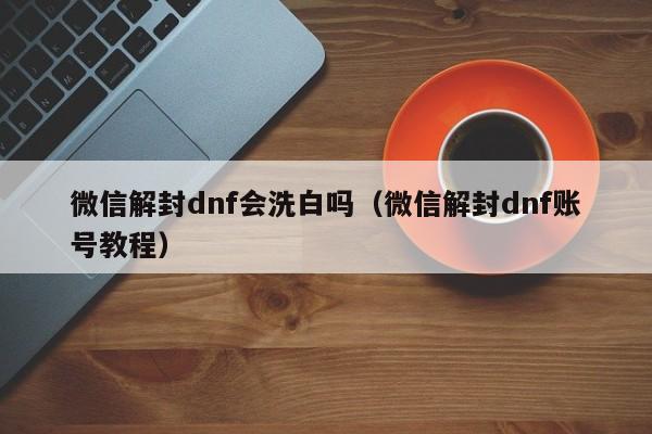 微信解封dnf会洗白吗（微信解封dnf账号教程）