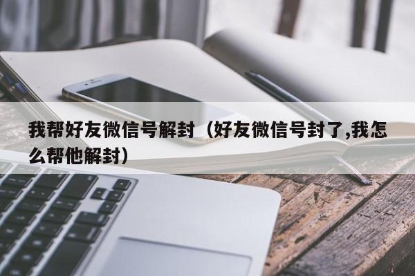 我帮好友微信号解封（好友微信号封了,我怎么帮他解封）