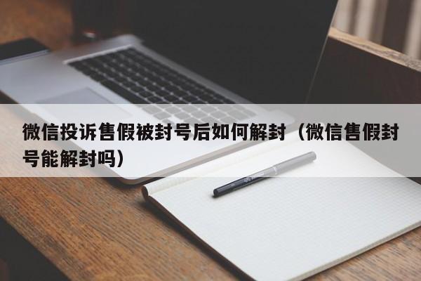 微信投诉售假被封号后如何解封（微信售假封号能解封吗）