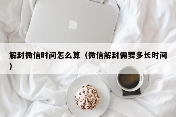 解封微信时间怎么算（微信解封需要多长时间）