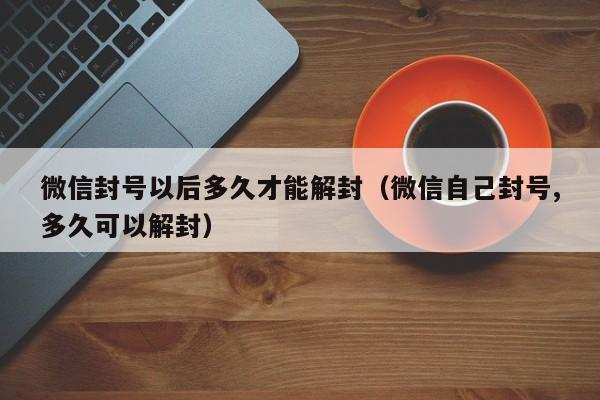 微信封号以后多久才能解封（微信自己封号,多久可以解封）