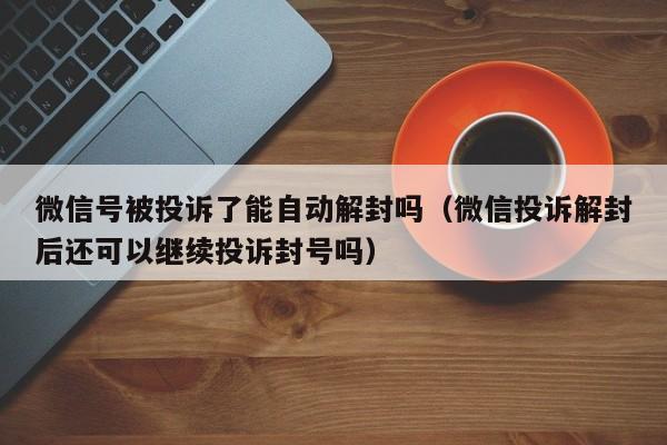 微信号被投诉了能自动解封吗（微信投诉解封后还可以继续投诉封号吗）