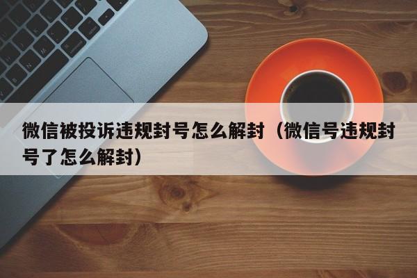 微信被投诉违规封号怎么解封（微信号违规封号了怎么解封）