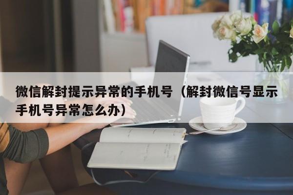 微信解封提示异常的手机号（解封微信号显示手机号异常怎么办）