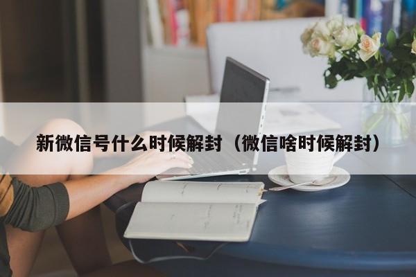 新微信号什么时候解封（微信啥时候解封）