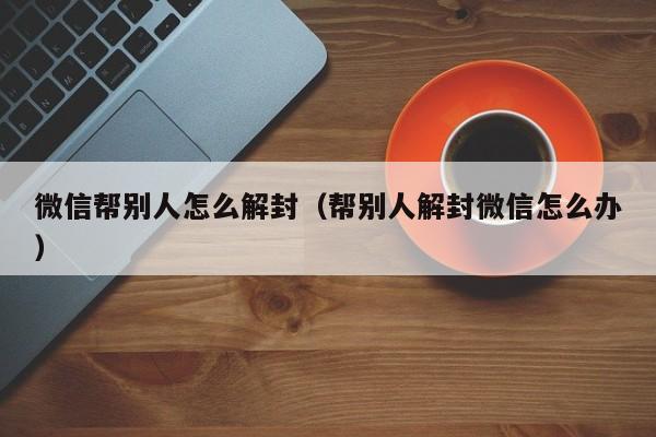 微信帮别人怎么解封（帮别人解封微信怎么办）