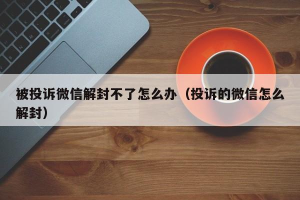 被投诉微信解封不了怎么办（投诉的微信怎么解封）