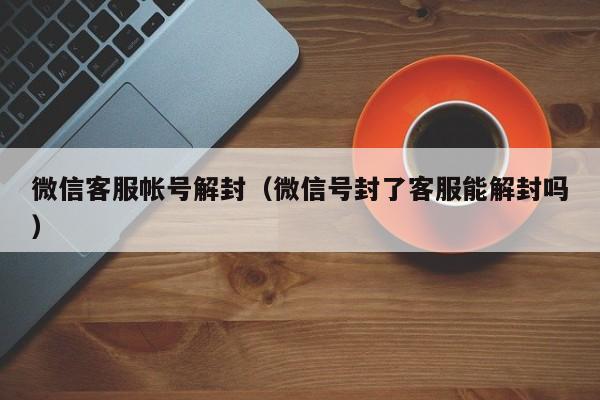 微信客服帐号解封（微信号封了客服能解封吗）