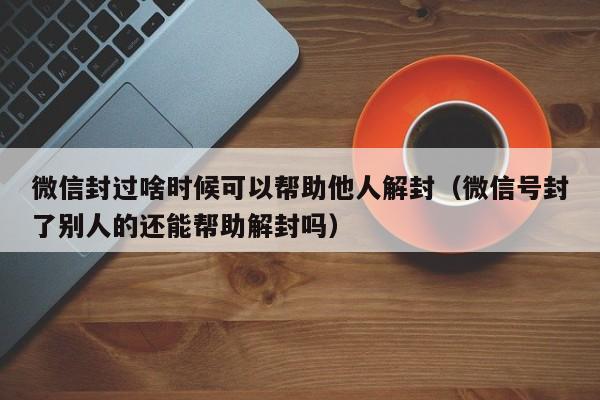 微信封过啥时候可以帮助他人解封（微信号封了别人的还能帮助解封吗）