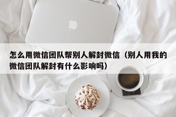 怎么用微信团队帮别人解封微信（别人用我的微信团队解封有什么影响吗）