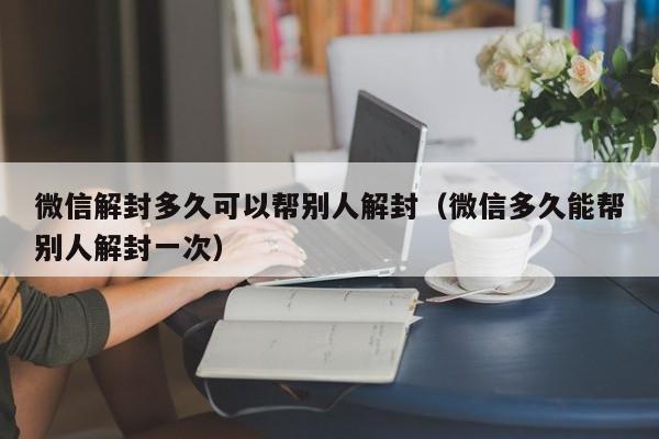 微信解封多久可以帮别人解封（微信多久能帮别人解封一次）