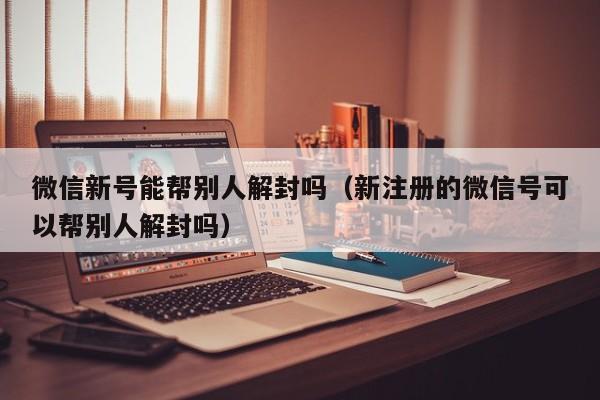 微信新号能帮别人解封吗（新注册的微信号可以帮别人解封吗）