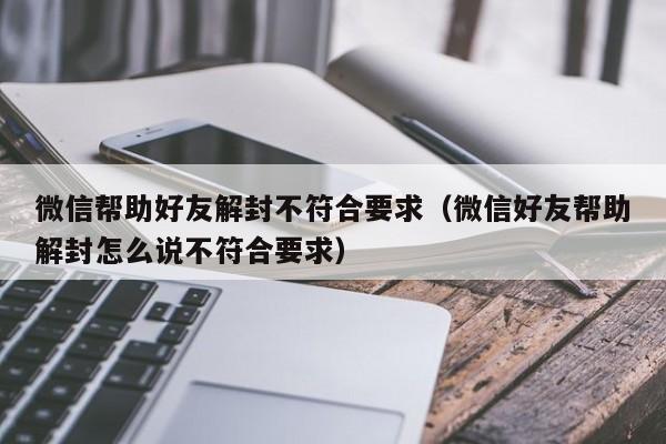 微信帮助好友解封不符合要求（微信好友帮助解封怎么说不符合要求）