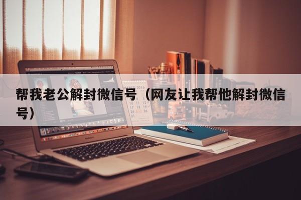 帮我老公解封微信号（网友让我帮他解封微信号）