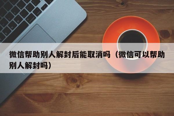 微信帮助别人解封后能取消吗（微信可以帮助别人解封吗）