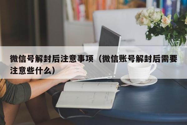 微信号解封后注意事项（微信账号解封后需要注意些什么）