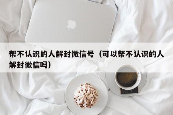 帮不认识的人解封微信号（可以帮不认识的人解封微信吗）