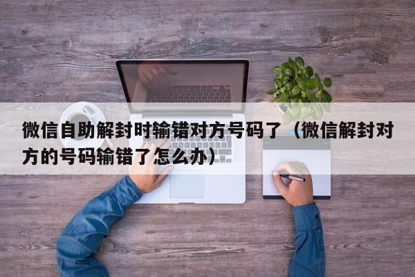 微信自助解封时输错对方号码了（微信解封对方的号码输错了怎么办）