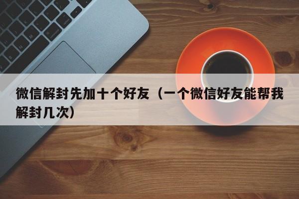 微信解封先加十个好友（一个微信好友能帮我解封几次）