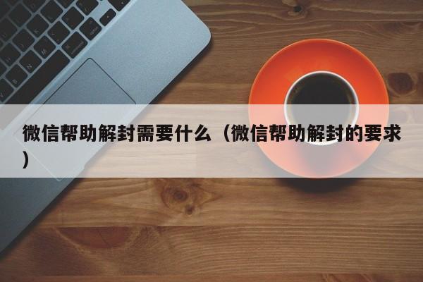 微信帮助解封需要什么（微信帮助解封的要求）