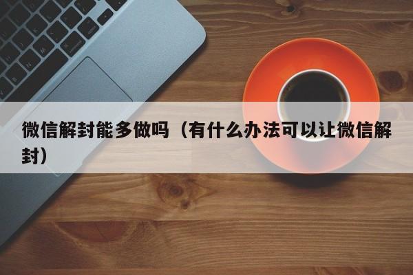 微信解封能多做吗（有什么办法可以让微信解封）