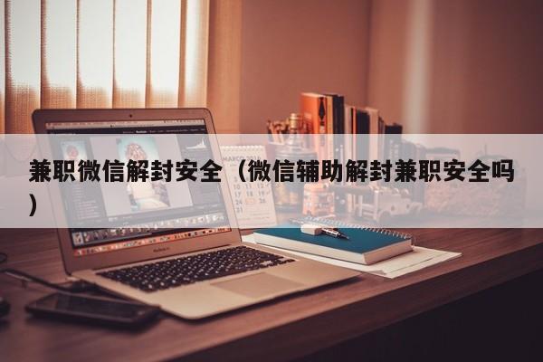 兼职微信解封安全（微信辅助解封兼职安全吗）