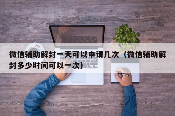 微信辅助解封一天可以申请几次（微信辅助解封多少时间可以一次）