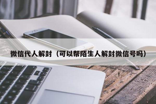 微信代人解封（可以帮陌生人解封微信号吗）