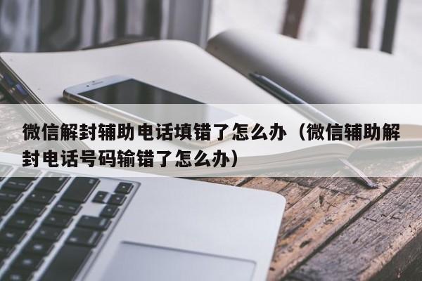 微信解封辅助电话填错了怎么办（微信辅助解封电话号码输错了怎么办）