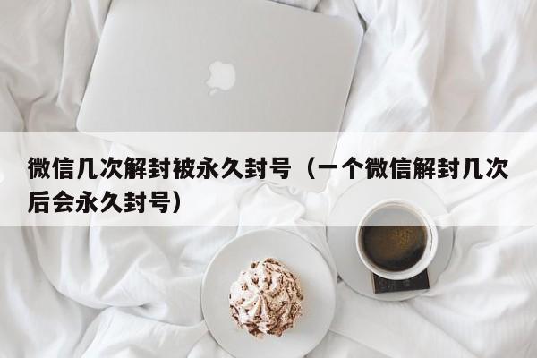 微信几次解封被永久封号（一个微信解封几次后会永久封号）