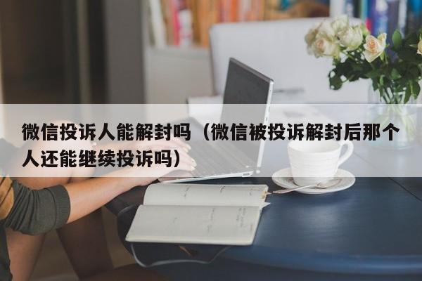 微信投诉人能解封吗（微信被投诉解封后那个人还能继续投诉吗）